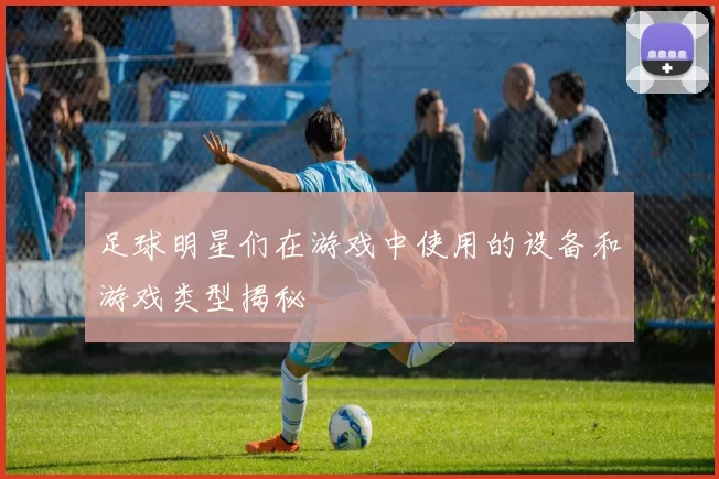 足球明星们在游戏中使用的设备和游戏类型揭秘