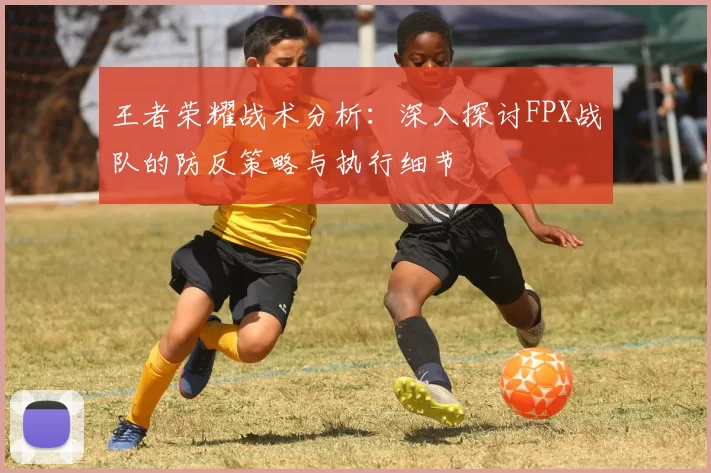 王者荣耀战术分析：深入探讨FPX战队的防反策略与执行细节