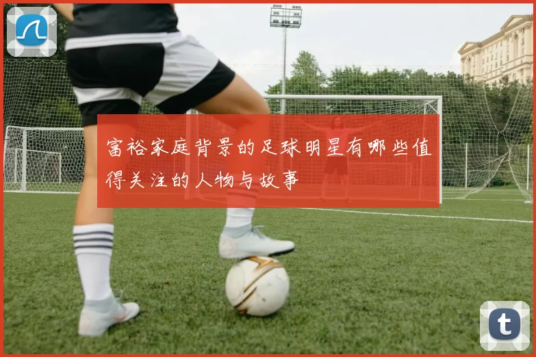 富裕家庭背景的足球明星有哪些值得关注的人物与故事