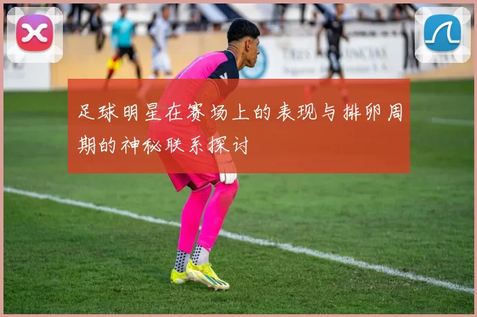 足球明星在赛场上的表现与排卵周期的神秘联系探讨