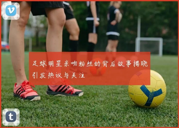 足球明星亲吻粉丝的背后故事揭晓引发热议与关注