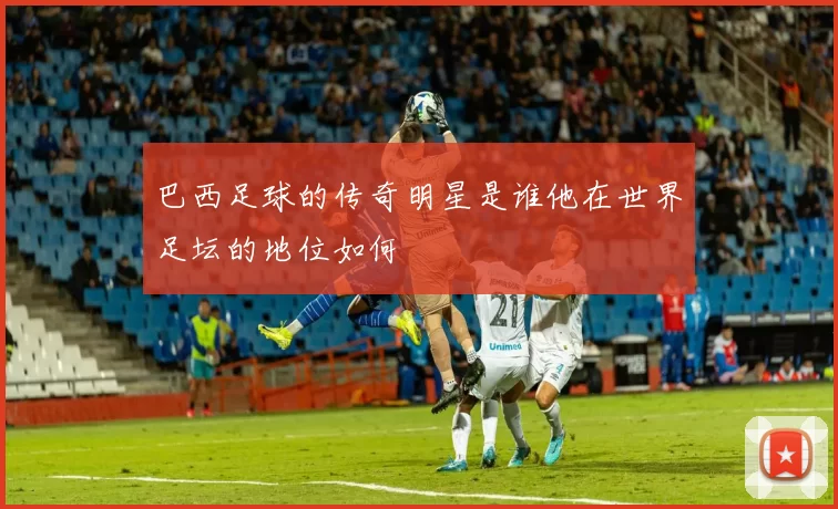 巴西足球的传奇明星是谁他在世界足坛的地位如何