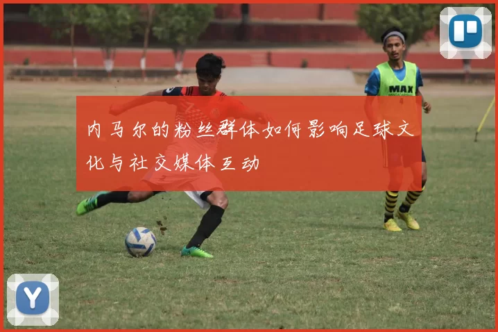 内马尔的粉丝群体如何影响足球文化与社交媒体互动