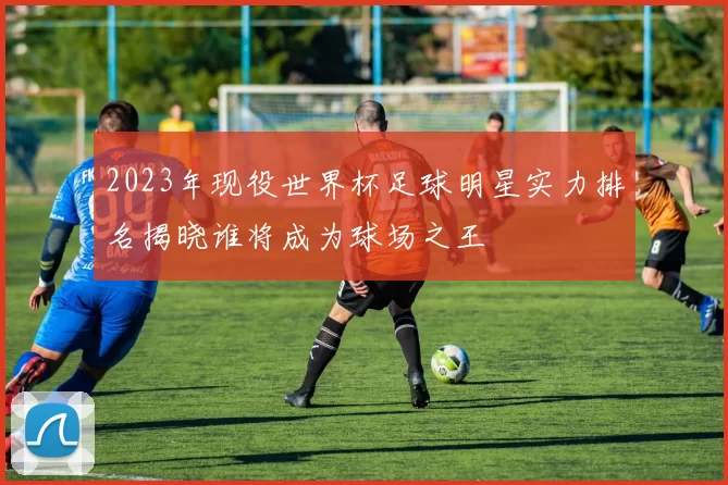 2023年现役世界杯足球明星实力排名揭晓谁将成为球场之王