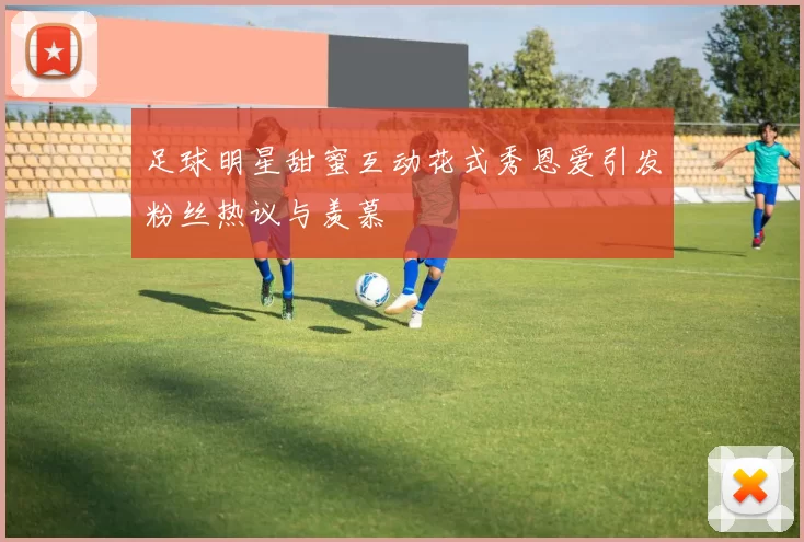 足球明星甜蜜互动花式秀恩爱引发粉丝热议与羡慕