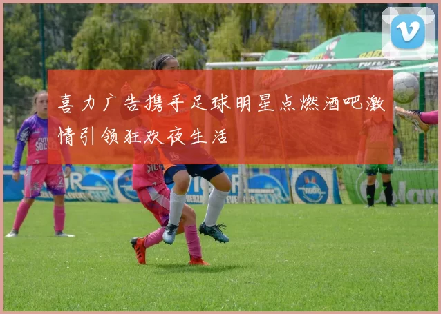 喜力广告携手足球明星点燃酒吧激情引领狂欢夜生活