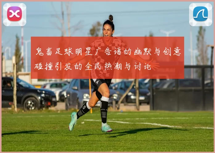 鬼畜足球明星广告语的幽默与创意碰撞引发的全民热潮与讨论