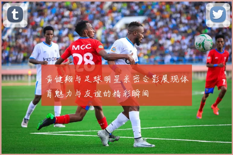 黄健翔与足球明星亲密合影展现体育魅力与友谊的精彩瞬间