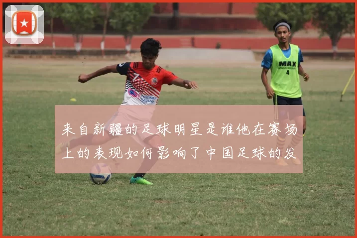 来自新疆的足球明星是谁他在赛场上的表现如何影响了中国足球的发展