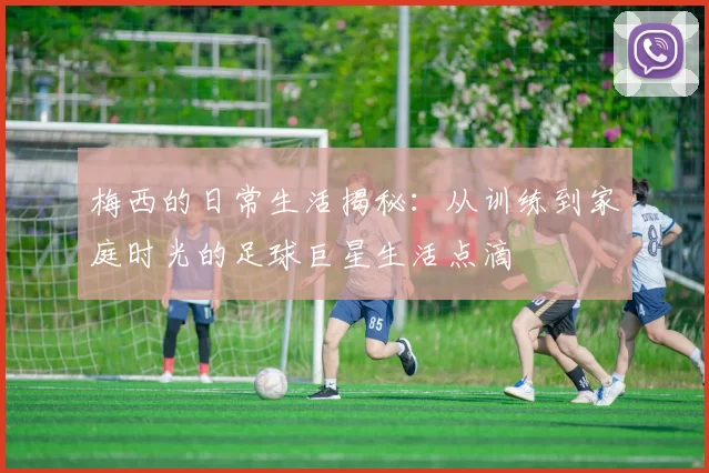 梅西的日常生活揭秘：从训练到家庭时光的足球巨星生活点滴