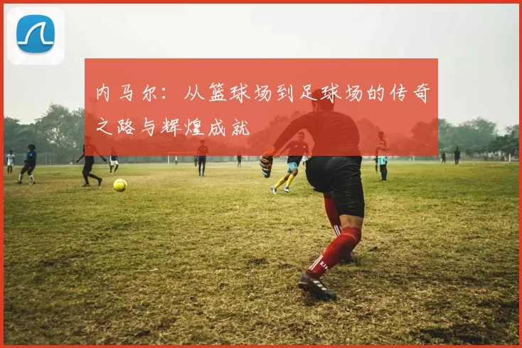 内马尔：从篮球场到足球场的传奇之路与辉煌成就