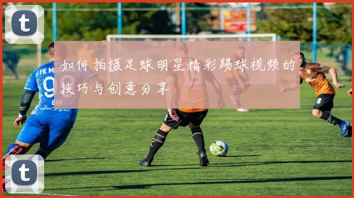 如何拍摄足球明星精彩踢球视频的技巧与创意分享