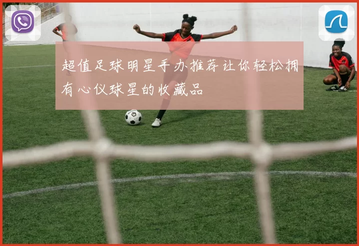 超值足球明星手办推荐让你轻松拥有心仪球星的收藏品