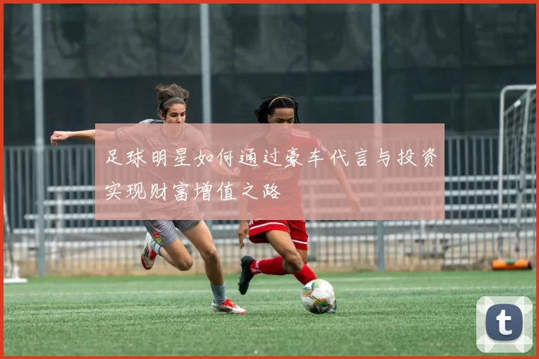足球明星如何通过豪车代言与投资实现财富增值之路
