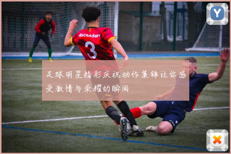 足球明星精彩庆祝动作集锦让你感受激情与荣耀的瞬间