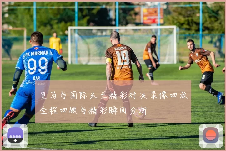皇马与国际米兰精彩对决录像回放全程回顾与精彩瞬间分析