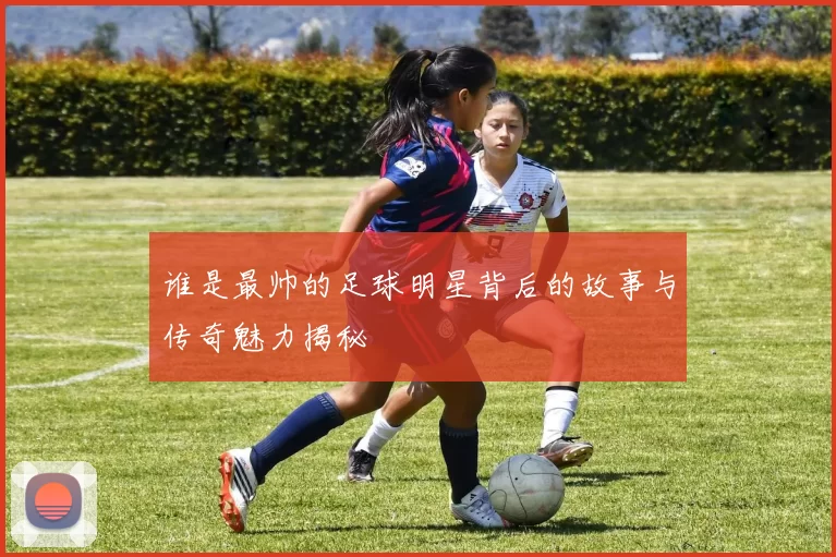 谁是最帅的足球明星背后的故事与传奇魅力揭秘