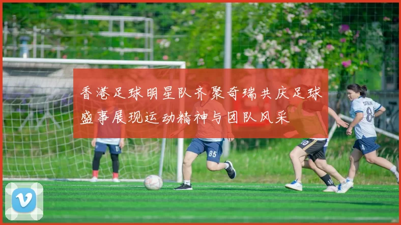 香港足球明星队齐聚奇瑞共庆足球盛事展现运动精神与团队风采