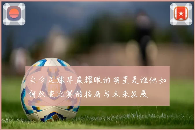 当今足球界最耀眼的明星是谁他如何改变比赛的格局与未来发展