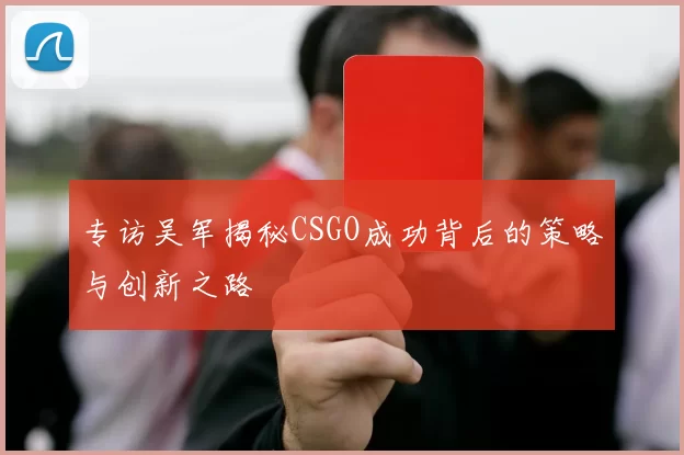 专访吴军揭秘CSGO成功背后的策略与创新之路