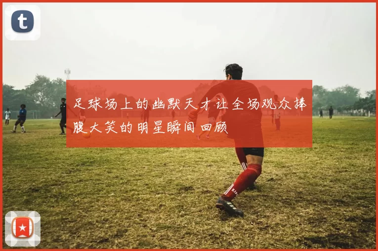 足球场上的幽默天才让全场观众捧腹大笑的明星瞬间回顾