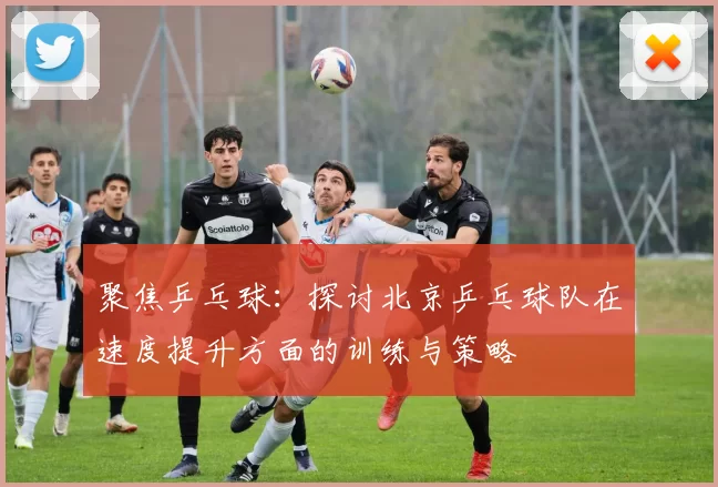 聚焦乒乓球：探讨北京乒乓球队在速度提升方面的训练与策略