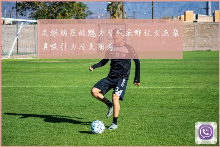 足球明星的魅力与风采哪位女友最具吸引力与美丽感