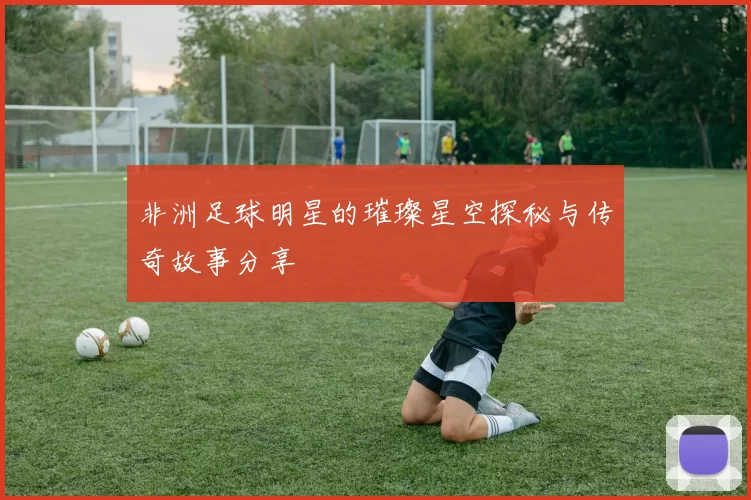 非洲足球明星的璀璨星空探秘与传奇故事分享