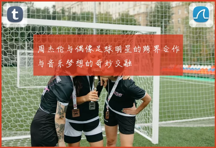 周杰伦与偶像足球明星的跨界合作与音乐梦想的奇妙交融