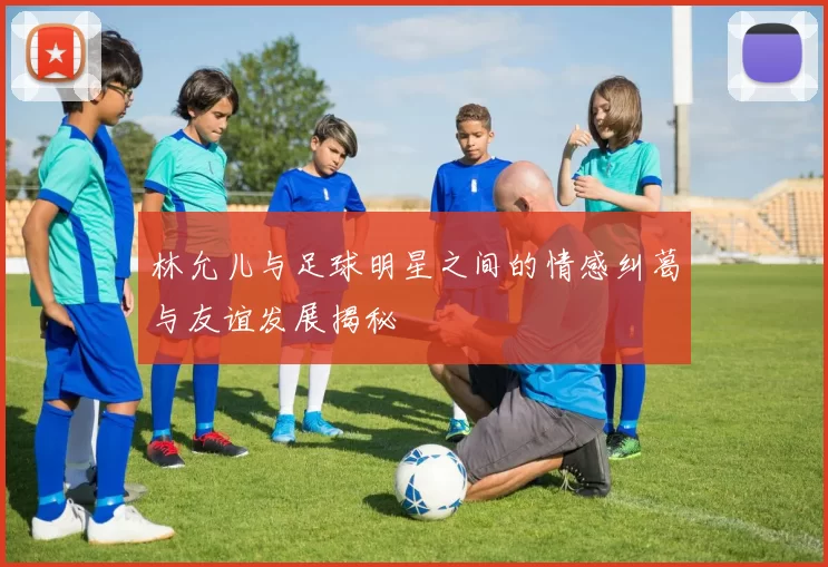 林允儿与足球明星之间的情感纠葛与友谊发展揭秘