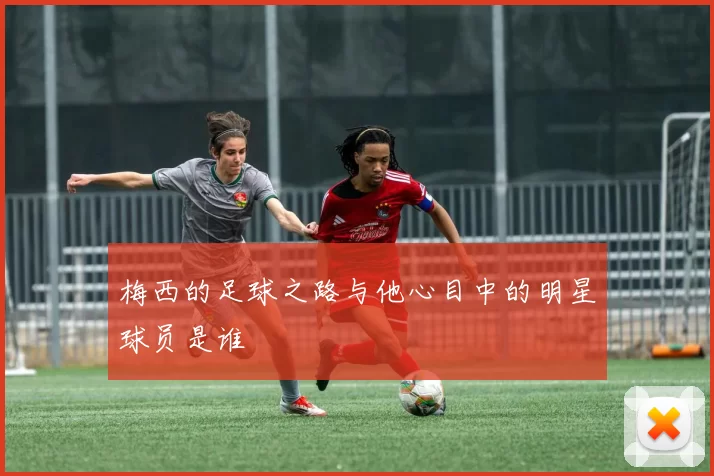 梅西的足球之路与他心目中的明星球员是谁