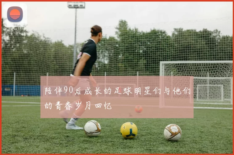 陪伴90后成长的足球明星们与他们的青春岁月回忆