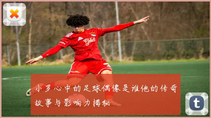 小罗心中的足球偶像是谁他的传奇故事与影响力揭秘