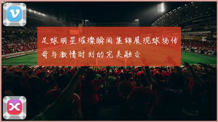 足球明星璀璨瞬间集锦展现球场传奇与激情时刻的完美融合