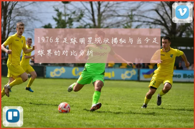 1976年足球明星现状揭秘与当今足球界的对比分析