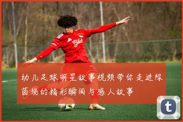 幼儿足球明星故事视频带你走进绿茵场的精彩瞬间与感人故事