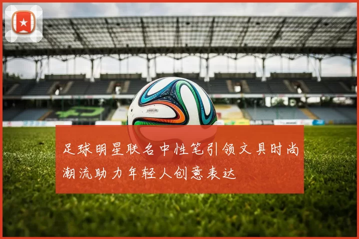 足球明星联名中性笔引领文具时尚潮流助力年轻人创意表达