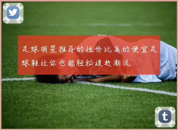 足球明星推荐的性价比高的便宜足球鞋让你也能轻松追赶潮流