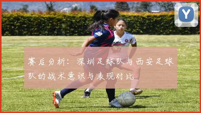 赛后分析：深圳足球队与西安足球队的战术意识与表现对比