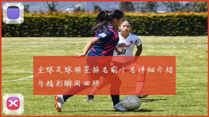全球足球明星排名前十名详细介绍与精彩瞬间回顾