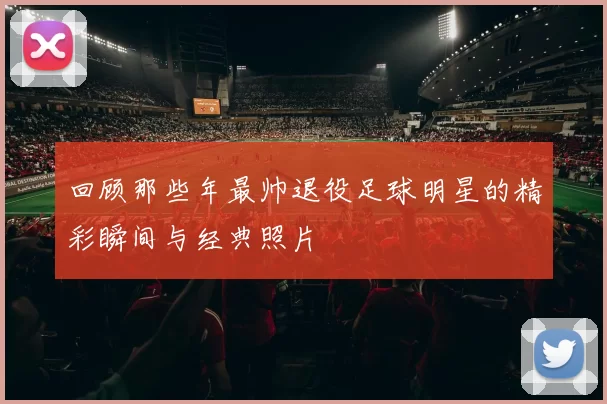 回顾那些年最帅退役足球明星的精彩瞬间与经典照片