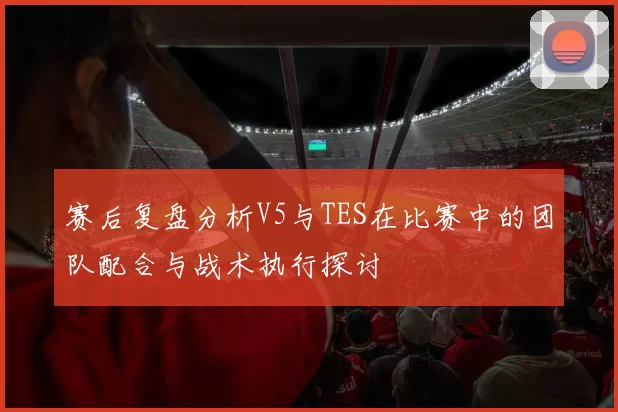 赛后复盘分析V5与TES在比赛中的团队配合与战术执行探讨