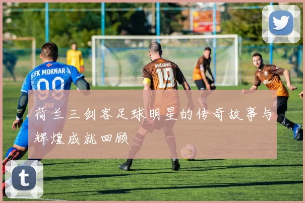 荷兰三剑客足球明星的传奇故事与辉煌成就回顾
