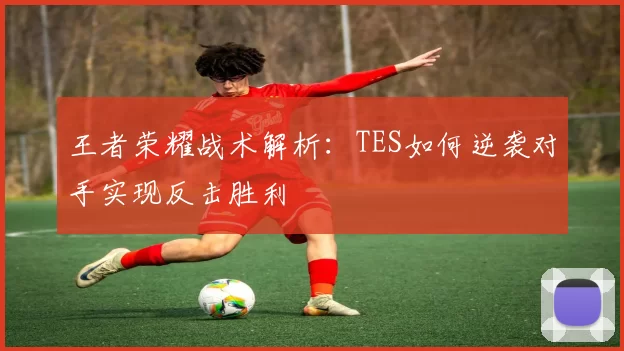 王者荣耀战术解析：TES如何逆袭对手实现反击胜利