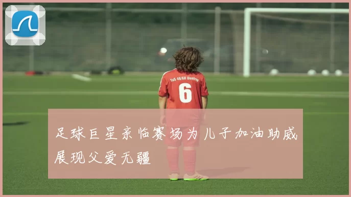 足球巨星亲临赛场为儿子加油助威展现父爱无疆