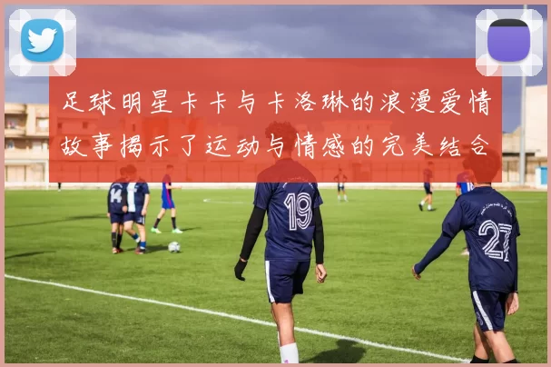 足球明星卡卡与卡洛琳的浪漫爱情故事揭示了运动与情感的完美结合