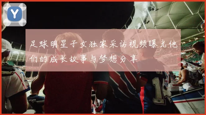 足球明星子女独家采访视频曝光他们的成长故事与梦想分享