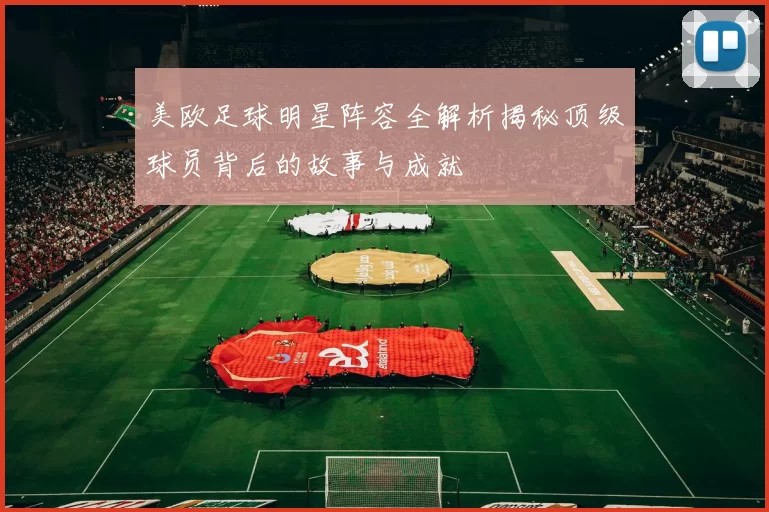 美欧足球明星阵容全解析揭秘顶级球员背后的故事与成就