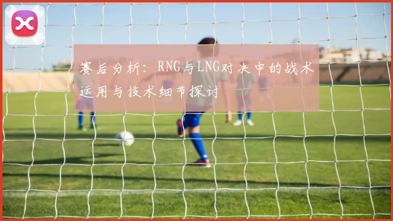 赛后分析：RNG与LNG对决中的战术运用与技术细节探讨