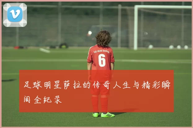 足球明星萨拉的传奇人生与精彩瞬间全纪录